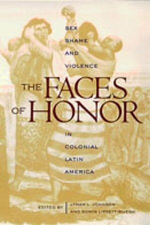 The Faces of Honor: Sex, Shame, and Violence in Colonial Latin America by Sonya Lipsett-Rivera, Lyman L. Johnson