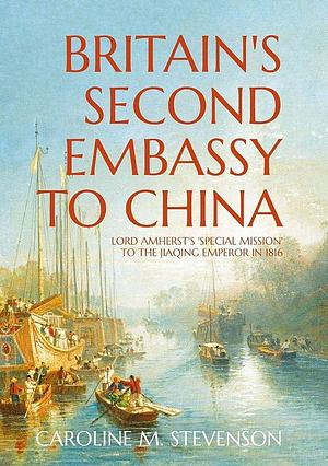 Britain's Second Embassy to China: Lord Amherst's 'special Mission' to the Jiaqing Emperor in 1816 by Caroline Stevenson