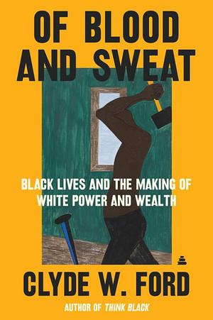 Of Blood and Sweat: Black Lives and the Making of White Power and Wealth by Clyde W Ford