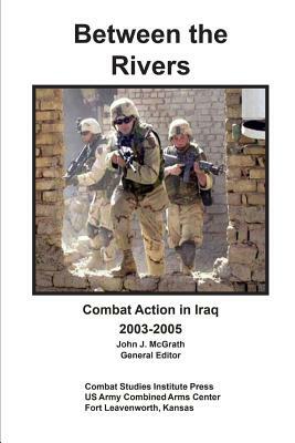 Between the Rivers: Combat Action in Iraq 2003-2005 by Combat Studies Institute Press, John McGrath