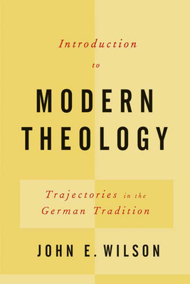 Introduction to Modern Theology: Trajectories in the German Tradition by John E. Wilson