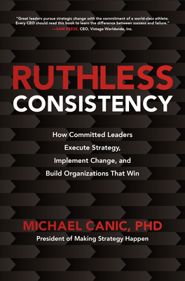 Ruthless Consistency: How Committed Leaders Execute Strategy, Implement Change, and Build Organizations That Win by Michael Canic