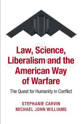 Law, Science, Liberalism and the American Way of Warfare: The Quest for Humanity in Conflict by Stephanie Carvin, Michael John Williams