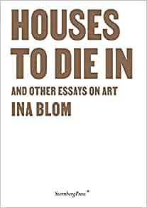 Houses to Die In and Other Essays on Art by Ina Blom