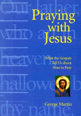 Praying with Jesus: What the Gospels Tell Us about How to Pray by George Martin