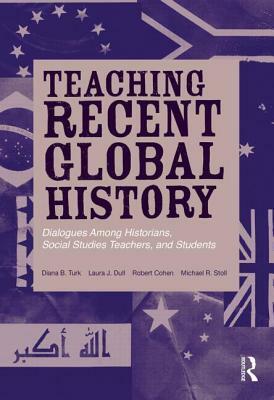 Teaching Recent Global History: Dialogues Among Historians, Social Studies Teachers and Students by Diana B. Turk, Robert Cohen, Laura J. Dull