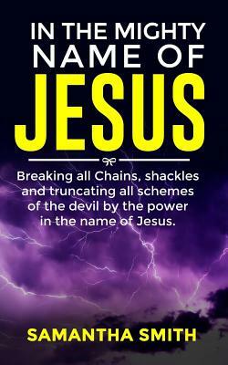 In the Mighty Name of Jesus: Breaking All Chains, Shackles and Truncating All Schemes of the Devil by the Power in the Name of Jesus by Samantha Smith