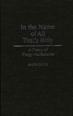 In the Name of All That's Holy: A Theory of Clergy Malfeasance by Anson Shupe