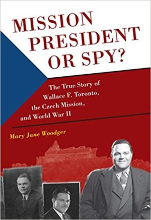 Mission President or Spy?: The True Story of Wallace F. Toronto, the Czech Mission, and World War II by Mary Jane Woodger