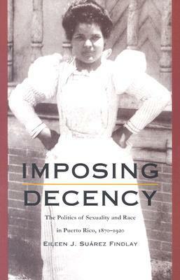 Imposing Decency: The Politics of Sexuality and Race in Puerto Rico, 1870–1920 by Eileen J. Suárez Findlay