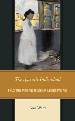 The Socratic Individual: Philosophy, Faith, and Freedom in a Democratic Age by Ann Ward