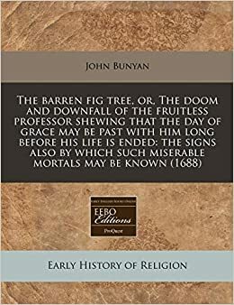 The Barren Fig Tree, Or, the Doom and Downfall of the Fruitless Professor Shewing That the Day of Grace May Be Past with Him Long Before His Life Is Ended: The Signs Also by Which Such Miserable Mortals May Be Known by John Bunyan
