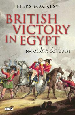 British Victory in Egypt: The End of Napoleon's Conquest by Piers Mackesy