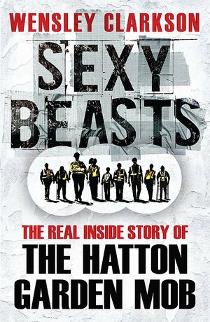 Sexy Beasts: The Real Inside Story of the Hatton Garden Mob by Wensley Clarkson