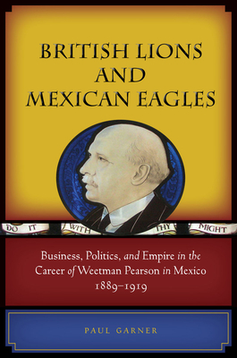 British Lions and Mexican Eagles: Business, Politics, and Empire in the Career of Weetman Pearson in Mexico, 1889a 1919 by Paul Garner