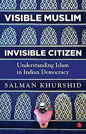 VISIBLE MUSLIM, INVISIBLE CITIZEN: Understanding Islam in Indian Democracy by Salman Khurshid