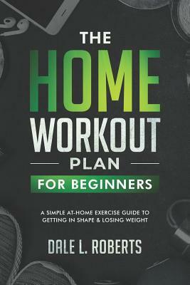 The Home Workout Plan for Beginners: A Simple At-Home Exercise Guide to Getting in Shape & Losing Weight by Dale L. Roberts