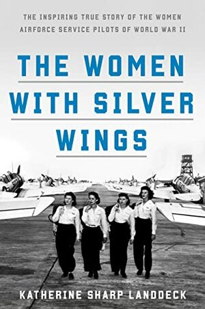 The Women with Silver Wings: The Inspiring True Story of the Women Airforce Service Pilots of World War II by Katherine Sharp Landdeck