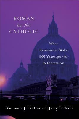 Roman But Not Catholic: What Remains at Stake 500 Years After the Reformation by Jerry L. Walls, Kenneth J. Collins