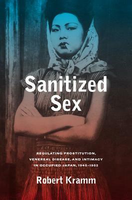 Sanitized Sex, Volume 15: Regulating Prostitution, Venereal Disease, and Intimacy in Occupied Japan, 1945-1952 by Robert Kramm