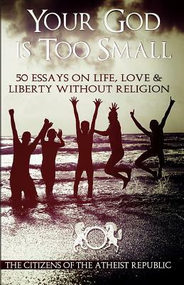 Your God is Too Small: 50 Essays On Life, Love & Liberty Without Religion by Atheist Republic