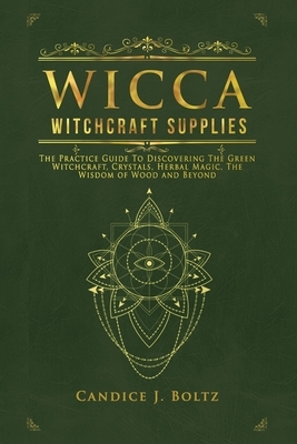 Wicca Witchcraft Supplies: The Practice Guide To Discovering The Green Witchcraft, Crystals, Herbal Magic, The Wisdom of Wood and Beyond by Candice J. Boltz