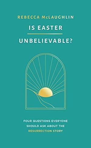 Is Easter Unbelievable? Four Questions Everyone Should Ask About the Resurrection Story by Rebecca McLaughlin, Rebecca McLaughlin