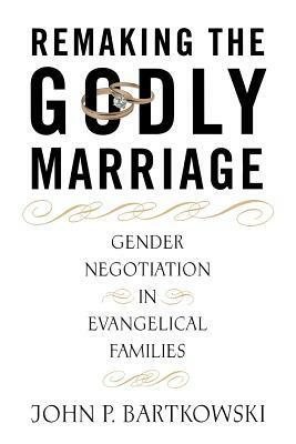 Remaking the Godly Marriage: Gender Negotiation in Evangelical Families by John P. Bartkowski