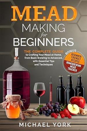 Mead Making for Beginners: The Complete Guide to Crafting Your Mead at Home, from Basic Brewing to Advanced, with Essential Tips and Techniques. | BONUS: Beginner-Friendly Recipes by Michael York, Michael York