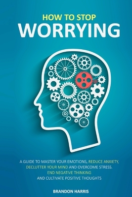 How To Stop Worrying: A Guide To Master Your Emotions, Reduce Anxiety, Declutter Your Mind And Overcome Stress. End Negative Thinking And Cu by Brandon Harris