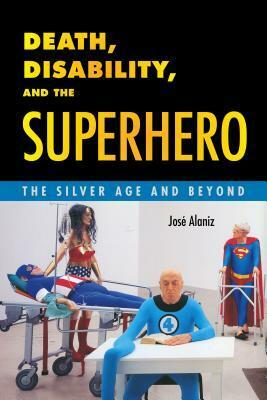 Death, Disability, and the Superhero: The Silver Age and Beyond by José Alaniz