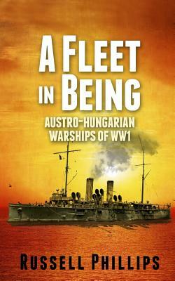 A Fleet in Being: Austro-Hungarian Warships of WWI by Russell Phillips