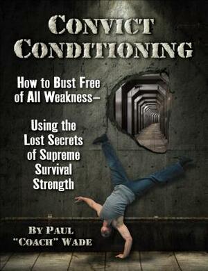 Convict Conditioning: How to Bust Free of All Weakness Using the Lost Secrets of Supreme Survival Strength by Paul "Coach" Wade