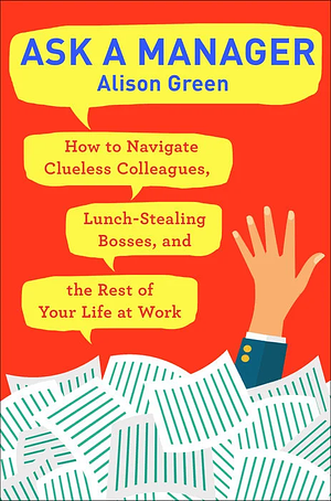 Ask a Manager: How to Navigate Clueless Colleagues, Lunch-Stealing Bosses, and the Rest of Your Life at Work by Alison Green