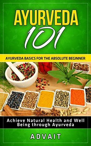 Ayurveda 101: Ayurveda Basics for The Absolute Beginner Achieve Natural Health and Well Being through Ayurveda by Advait