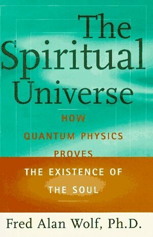 The Spiritual Universe: How Quantum Physics Proves the Existence of the Soul by Fred Alan Wolf
