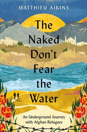 The Naked Don't Fear the Water: An Underground Journey with Afghan Refugees by Matthieu Aikins, Matthieu Aikins