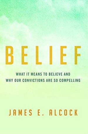 Belief: What It Means to Believe and Why Our Convictions Are So Compelling by James E. Alcock