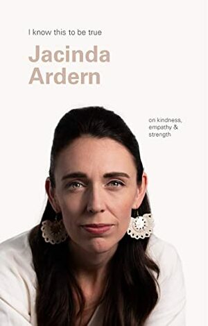 Jacinda Ardern (I Know This To Be True): On kindness, empathy & strength by Jacinda Ardern