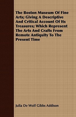 The Boston Museum of Fine Arts; Giving a Descriptive and Critical Account of Its Treasures; Which Represent the Arts and Crafts from Remote Antiquity by Julia De Wolf Gibbs Addison