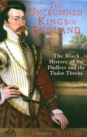 The Uncrowned Kings of England: The Black History of the Dudleys and the Tudor Throne by Derek Wilson