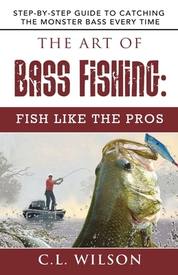 The Art of Bass Fishing: Fish Like the Pros: Step-by-Step Guide to Catching the Monster Bass Every Time by C.L. Wilson
