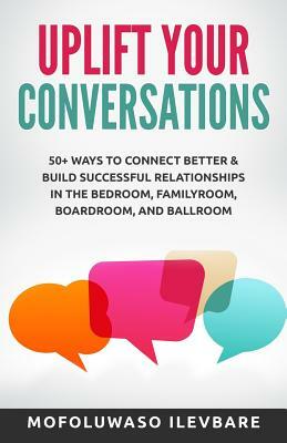Uplift Your Conversations: 50+ Ways To Connect Better & Build Successful Relationships In The BedRoom, FamilyRoom, BoardRoom, And BallRoom by Mofoluwaso Ilevbare