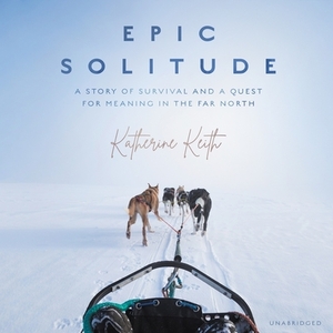 Epic Solitude: A Story of Survival and a Quest for Meaning in the Far North by Katherine Keith