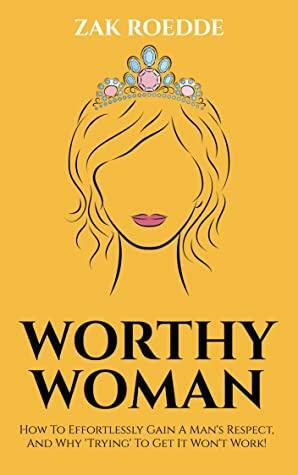 WORTHY WOMAN: How To Effortlessly Gain A Man's Respect, And Why 'Trying' To Get It Won't Work! - A Guide To Understanding What Men Value In A Woman by Zak Roedde