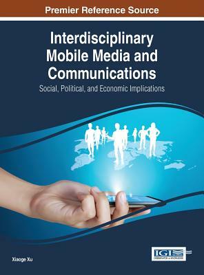 Interdisciplinary Mobile Media and Communications: Social, Political, and Economic Implications by Xiaoge Xu, Xu