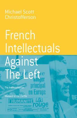 French Intellectuals Against the Left: The Antitotalitarian Moment of the 1970s by Michael Scott Christofferson