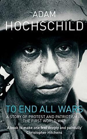 To End All Wars: A Story of Protest and Patriotism in the First World War by Adam Hochschild
