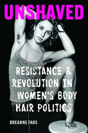 Unshaved: Resistance and Revolution in Women's Body Hair Politics by Breanne Fahs