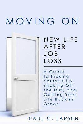 Moving On: New Life After Job Loss - A Guide to Picking Yourself Up, Shaking Off the Dirt, and Getting Your Life Back in Order by Paul C. Larsen